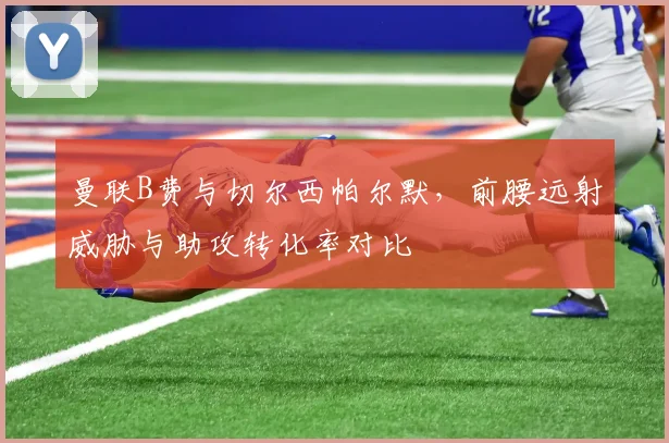 曼联B费与切尔西帕尔默,前腰远射威胁与助攻转化率对比