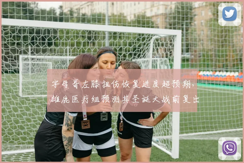 字母哥左膝扭伤恢复进度超预期，雄鹿医疗组预测其圣诞大战前复出