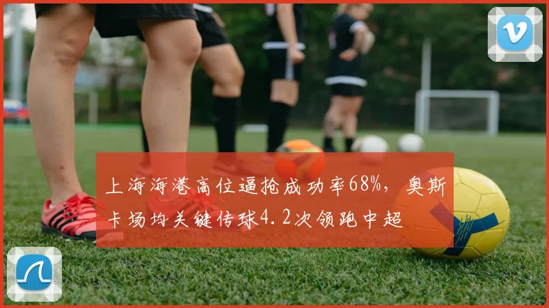 上海海港高位逼抢成功率68%，奥斯卡场均关键传球4.2次领跑中超