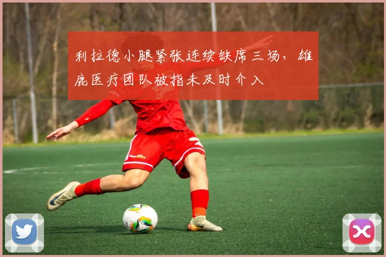 利拉德小腿紧张连续缺席三场,雄鹿医疗团队被指未及时介入