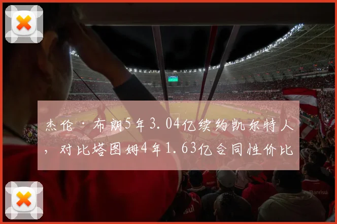 杰伦·布朗5年3.04亿续约凯尔特人，对比塔图姆4年1.63亿合同性价比遭热议