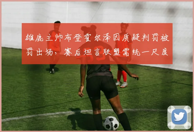 雄鹿主帅布登霍尔泽因质疑判罚被罚出场,赛后坦言联盟需统一尺度