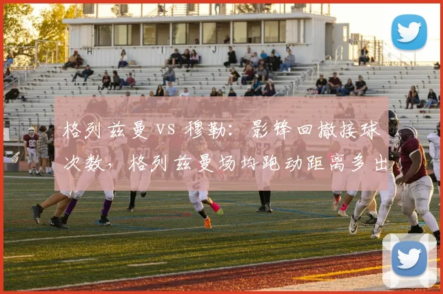 格列兹曼 vs 穆勒:影锋回撤接球次数,格列兹曼场均跑动距离多出1.2公里
